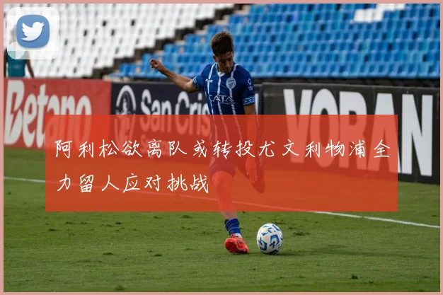 阿利松欲离队或转投尤文利物浦全力留人应对挑战