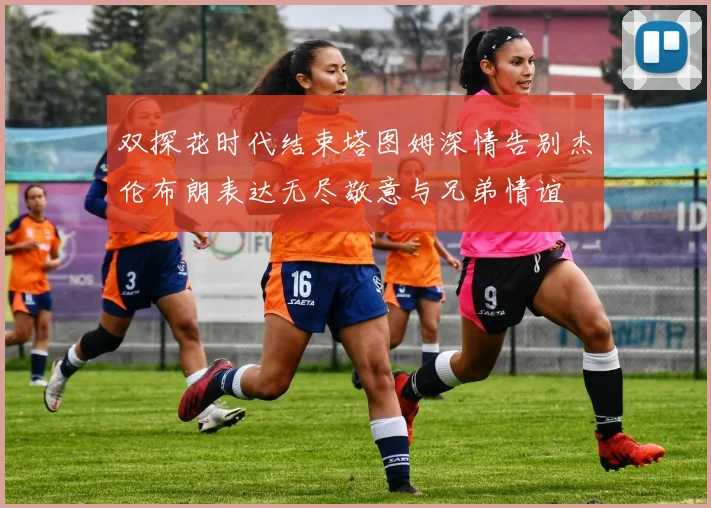 双探花时代结束塔图姆深情告别杰伦布朗表达无尽敬意与兄弟情谊