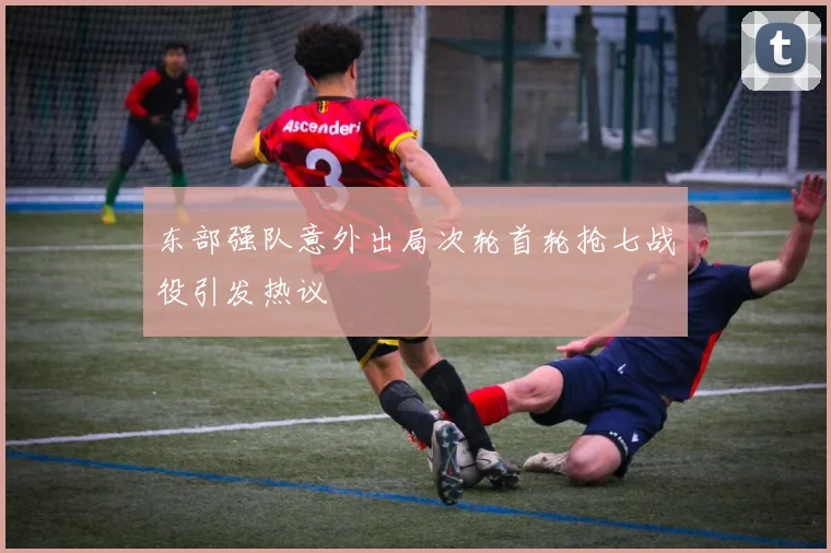 东部强队意外出局次轮首轮抢七战役引发热议