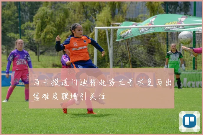 马卡报道门迪将赴芬兰手术皇马出售难度骤增引关注