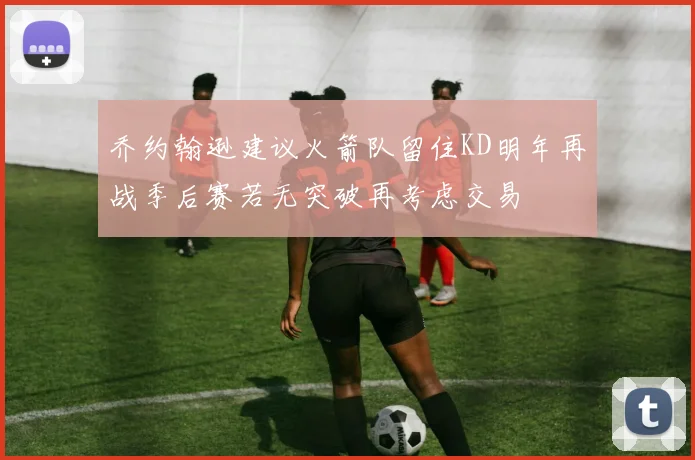 乔约翰逊建议火箭队留住KD明年再战季后赛若无突破再考虑交易