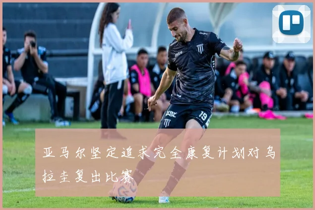 亚马尔坚定追求完全康复计划对乌拉圭复出比赛