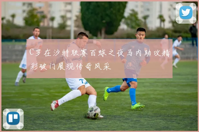 C罗在沙特联赛百球之夜马内助攻精彩破门展现传奇风采