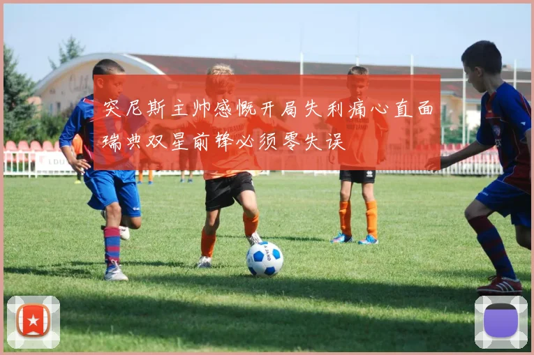 突尼斯主帅感慨开局失利痛心直面瑞典双星前锋必须零失误